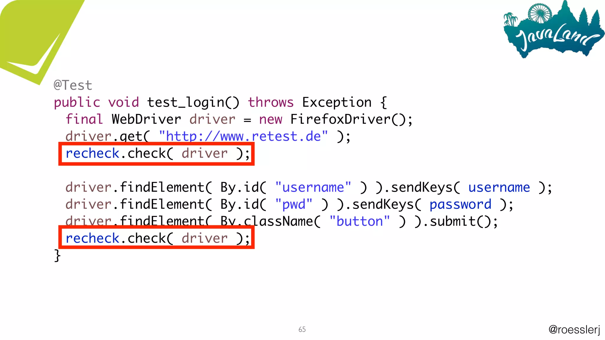 @roesslerj65
@Test
public void test_login() throws Exception {
final WebDriver driver = new FirefoxDriver();
driver.get( "http://www.retest.de" );
recheck.check( driver );
driver.findElement( By.id( "username" ) ).sendKeys( username );
driver.findElement( By.id( "pwd" ) ).sendKeys( password );
driver.findElement( By.className( "button" ) ).submit();
recheck.check( driver );
}
 
