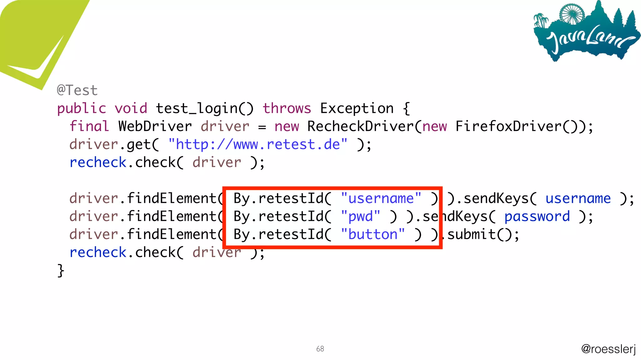 @roesslerj68
@Test
public void test_login() throws Exception {
final WebDriver driver = new RecheckDriver(new FirefoxDriver());
driver.get( "http://www.retest.de" );
recheck.check( driver );
driver.findElement( By.retestId( "username" ) ).sendKeys( username );
driver.findElement( By.retestId( "pwd" ) ).sendKeys( password );
driver.findElement( By.retestId( "button" ) ).submit();
recheck.check( driver );
}
 