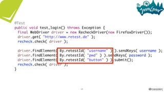 @roesslerj68
@Test
public void test_login() throws Exception {
final WebDriver driver = new RecheckDriver(new FirefoxDriver());
driver.get( "http://www.retest.de" );
recheck.check( driver );
driver.findElement( By.retestId( "username" ) ).sendKeys( username );
driver.findElement( By.retestId( "pwd" ) ).sendKeys( password );
driver.findElement( By.retestId( "button" ) ).submit();
recheck.check( driver );
}
 