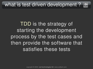 what is test driven development ?


      TDD is the strategy of 
     starting the development 
  process by the test cases and 
  then provide the software that 
        satisfies these tests


         copyright © 2009  cod technologies ltd  www.codtech.com
 