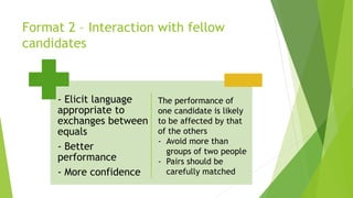 Format 2 – Interaction with fellow
candidates
- Elicit language
appropriate to
exchanges between
equals
- Better
performance
- More confidence
The performance of
one candidate is likely
to be affected by that
of the others
- Avoid more than
groups of two people
- Pairs should be
carefully matched
 