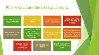 Plan & structure the testing carefully
Time of the test: as
long as feasible
Have a pattern to
follow
Give as many “fresh
starts” as possible
Avoid reminding
candidates they are
in a test
Use second tester
for interviews
Set tasks & topics
that cause no
difficulty in the
candidates’ first
language
Carry out the test in
a quiet room
Put the candidates
at their ease so that
the can show what
they are capable of
Collect enough
relevant
information
Do not talk too
much
Select interviewers
carefully & train
them
 