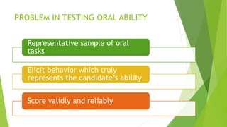 PROBLEM IN TESTING ORAL ABILITY
Representative sample of oral
tasks
Elicit behavior which truly
represents the candidate’s ability
Score validly and reliably
 