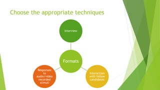 Choose the appropriate techniques
Formats
Interview
Interaction
with fellow
candidates
Responses
to
audio/video
recorded
stimuli
 