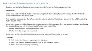 Functional nonfunctional and structural tests Part
◌ Based on why and when functional tests are performed, they can be further categorized into-
◌ Smoke Tests
◌ Smoke tests are the first tests that is performed during the test execution phase, immediately after the first code
builds are delivered to the testing team.
◌ Their objective is to ascertain the software's test readiness - whether the software is ready for the full blown testing
that is about to follow.
◌ Smoke tests are performed on basic and critical components of the software. They are selected based on how quickly
the tests can be carried out. Some examples of smoke tests are checking
◌ Whether the application is launching without any issues
◌ Whether all the GUI components are available
◌ Smoke tests can be informal (without documenting the tests and their results) or formal.
◌ Example -
◌ To check whether the objects are appearing on the login page.
◌ To check if user is able to put values inside the "User Id" and "Password" objects.
◌ To check if all the links on the page are working.
 