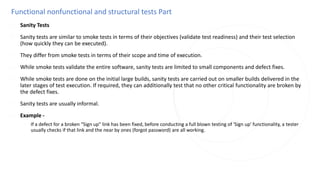 Functional nonfunctional and structural tests Part
◌ Sanity Tests
◌ Sanity tests are similar to smoke tests in terms of their objectives (validate test readiness) and their test selection
(how quickly they can be executed).
◌ They differ from smoke tests in terms of their scope and time of execution.
◌ While smoke tests validate the entire software, sanity tests are limited to small components and defect fixes.
◌ While smoke tests are done on the initial large builds, sanity tests are carried out on smaller builds delivered in the
later stages of test execution. If required, they can additionally test that no other critical functionality are broken by
the defect fixes.
◌ Sanity tests are usually informal.
◌ Example -
◌ If a defect for a broken "Sign up" link has been fixed, before conducting a full blown testing of 'Sign up' functionality, a tester
usually checks if that link and the near by ones (forgot password) are all working.
 
