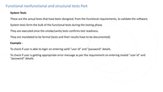 Functional nonfunctional and structural tests Part
◌ System Tests
◌ These are the actual tests that have been designed, from the functional requirements, to validate the software.
◌ System tests form the bulk of the functional tests during the testing phase.
◌ They are executed once the smoke/sanity tests confirms test readiness.
◌ They are mandated to be formal (tests and their results have to be documented).
◌ Example -
◌ To check if user is able to login on entering valid "user id" and "password" details.
◌ To check if user is getting appropriate error message as per the requirement on entering invalid "user id" and
"password" details.
 
