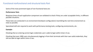 Functional nonfunctional and structural tests Part
◌ Some of the most prominent types of non-functional tests are:
◌ Performance Tests
◌ Response times of each application component are validated to check if they are under acceptable limits, in different
possible situations.
◌ These tests are conducted in an environment (hardware configuration) resembling the real-time environment as
close as possible.
◌ Specialized skill-sets required to work with performance testing tools, configuring environments, etc.
◌ Example -
◌ Checking that on entering correct login credentials user is able to login within time<=3 sec.
◌ Checking that even 1000 users simultaneously logging in from their terminals with their own valid credentials, they
still are able to login within time<=3 sec.
 