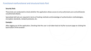 Functional nonfunctional and structural tests Part
◌ Security Tests
◌ These tests are conducted to check whether the application allows access to only authorized users and withstands
unauthorized attacks.
◌ Specialized skill-sets are required in terms of hacking methods and knowledge of authentication methodologies,
encryption standards, network protocols, etc.
◌ Example -
◌ After logging out of the application, Checking that the user is not taken back to his/her account page on clicking the
back button of the browser .
 