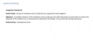 Levels of Testing
◌ Integration Testing (IT)
◌ Entity Tested : Groups of individual units of code that are supposed to work together
◌ Objective : To validate whether all the individual units of code pass the right information to each other to achieve the
objective of the software (or its component) as specified in the design. It uses white box testing techniques.
◌ Performed by : Development team
 