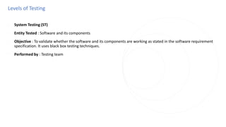 Levels of Testing
◌ System Testing (ST)
◌ Entity Tested : Software and its components
◌ Objective : To validate whether the software and its components are working as stated in the software requirement
specification. It uses black box testing techniques.
◌ Performed by : Testing team
 