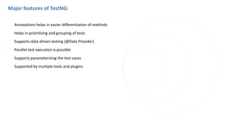 Major features of TestNG:
◌ Annotations helps in easier differentiation of methods
◌ Helps in prioritizing and grouping of tests
◌ Supports data-driven testing (@Data Provider)
◌ Parallel test execution is possible
◌ Supports parameterizing the test cases
◌ Supported by multiple tools and plugins
 