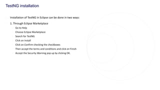 TestNG installation
◌ Installation of TestNG in Eclipse can be done in two ways:
◌ 1. Through Eclipse Marketplace
◌ Go to Help
◌ Choose Eclipse Marketplace
◌ Search for TestNG
◌ Click on Install
◌ Click on Confirm checking the checkboxes
◌ Then accept the terms and conditions and click on Finish
◌ Accept the Security Warning pop up by clicking OK.
 