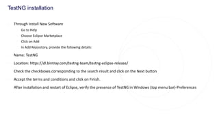 TestNG installation
◌ Through Install New Software
◌ Go to Help
◌ Choose Eclipse Marketplace
◌ Click on Add
◌ In Add Repository, provide the following details:
◌ Name: TestNG
◌ Location: https://dl.bintray.com/testng-team/testng-eclipse-release/
◌ Check the checkboxes corresponding to the search result and click on the Next button
◌ Accept the terms and conditions and click on Finish.
◌ After installation and restart of Eclipse, verify the presence of TestNG in Windows (top menu bar)-Preferences
 