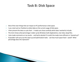  One of the main things that can impact on PC performance is disk space.
 I use a tool such as TreeSize to collect data on the current usage of disk space.
 I then present the data as a pie chart - I made sure chose carefully which data I wanted to include.
 The chart shows what percentage is taken up by Windows itself, Applications, User data, Swap files.
 I also made comments on my results - and had to decide if it could it be made more efficient or 'cleaned up'?
 If possible I will carry out the clean up and optimisation tasks - see how much space have I saved? What
percentage does this represent?
 