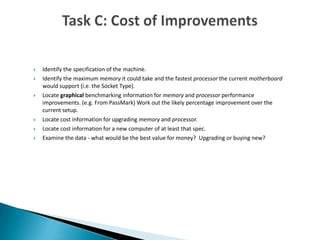  Identify the specification of the machine.
 Identify the maximum memory it could take and the fastest processor the current motherboard
would support (i.e. the Socket Type).
 Locate graphical benchmarking information for memory and processor performance
improvements. (e.g. From PassMark) Work out the likely percentage improvement over the
current setup.
 Locate cost information for upgrading memory and processor.
 Locate cost information for a new computer of at least that spec.
 Examine the data - what would be the best value for money? Upgrading or buying new?
 