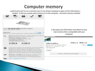 I used Crucial.com to run a memory scan on my chosen computer to give me the information I
needed - It tells you exactly what memory is on the computer - and extra memory installed.
It also gives you information and options to buy
new memory that is compatible with your
computer.
 