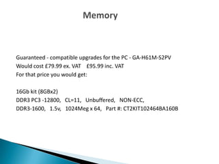 Guaranteed - compatible upgrades for the PC - GA-H61M-S2PV
Would cost £79.99 ex. VAT £95.99 inc. VAT
For that price you would get:
16Gb kit (8GBx2)
DDR3 PC3 -12800, CL=11, Unbuffered, NON-ECC,
DDR3-1600, 1.5v, 1024Meg x 64, Part #: CT2KIT102464BA160B
 
