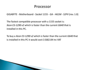 GIGABYTE - Motherboard - Socket 1155 - GA - H61M - S2PV (rev. 1.0)
The fastest compatible processor with a 1155 socket is:
Xeon E3-1290 v2 which is faster than the current G640 that is
installed in this PC.
To buy a Xeon E3-1290 v2 which is faster than the current G640 that
is installed in this PC it would cost £ £682.04 Inc VAT
 