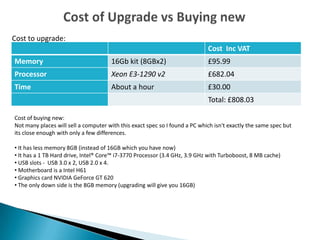 Cost Inc VAT
Memory 16Gb kit (8GBx2) £95.99
Processor Xeon E3-1290 v2 £682.04
Time About a hour £30.00
Total: £808.03
Cost to upgrade:
Cost of buying new:
Not many places will sell a computer with this exact spec so I found a PC which isn't exactly the same spec but
its close enough with only a few differences.
• It has less memory 8GB (instead of 16GB which you have now)
• It has a 1 TB Hard drive, Intel® Core™ i7-3770 Processor (3.4 GHz, 3.9 GHz with Turboboost, 8 MB cache)
• USB slots - USB 3.0 x 2, USB 2.0 x 4.
• Motherboard is a Intel H61
• Graphics card NVIDIA GeForce GT 620
• The only down side is the 8GB memory (upgrading will give you 16GB)
 