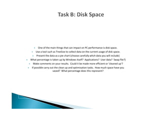 One of the main things that can impact on PC performance is disk space.
Use a tool such as TreeSize to collect data on the current usage of disk space.
Present the data as a pie chart (choose carefully whch data you will include)
What percentage is taken up by Windows itself? Applications? User data? Swap file?)
Make comments on your results. Could it be made more efficient or 'cleaned up'?
If possible carry out the clean up and optimisation tasks. How much space have you
saved? What percentage does this represent?
 