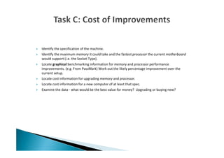 Identify the specification of the machine.
Identify the maximum memory it could take and the fastest processor the current motherboard
would support (i.e. the Socket Type).
Locate graphical benchmarking information for memory and processor performance
improvements. (e.g. From PassMark) Work out the likely percentage improvement over the
current setup.
Locate cost information for upgrading memory and processor.
Locate cost information for a new computer of at least that spec.
Examine the data - what would be the best value for money? Upgrading or buying new?
 