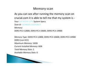 As you can see after running the memory scan on
crucial.com it is able to tell me that my system is -
Your GA-H61M-S2PV System Specs
Scan id - 6E946BE331D926C3
Memory:
DDR3 PC3-12800, DDR3 PC3-10600, DDR3 PC3-14900
Memory Type: DDR3 PC3-12800, DDR3 PC3-10600, DDR3 PC3-14900
DDR3 (non ECC)
Maximum Memory: 16GB
Current Installed Memory: 6GB
Total Memory Slots: 2
Available Memory Slots: 0
 