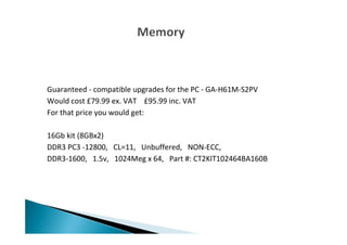 Guaranteed - compatible upgrades for the PC - GA-H61M-S2PV
Would cost £79.99 ex. VAT £95.99 inc. VAT
For that price you would get:
16Gb kit (8GBx2)
DDR3 PC3 -12800, CL=11, Unbuffered, NON-ECC,
DDR3-1600, 1.5v, 1024Meg x 64, Part #: CT2KIT102464BA160B
 
