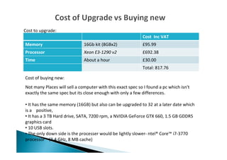 Cost Inc VAT
Memory 16Gb kit (8GBx2) £95.99
Processor Xeon E3-1290 v2 £692.38
Time About a hour £30.00
Total: 817.76
Cost to upgrade:
Cost of buying new:
Not many Places will sell a computer with this exact spec so I found a pc which isn't
exactly the same spec but its close enough with only a few differences.
• It has the same memory (16GB) but also can be upgraded to 32 at a later date which
is a positive,
• It has a 3 TB Hard drive, SATA, 7200 rpm, a NVIDIA GeForce GTX 660, 1.5 GB GDDR5
graphics card
• 10 USB slots.
• The only down side is the processer would be lightly slower- ntel® Core™ i7-3770
processor (3.4 GHz, 8 MB cache)
 