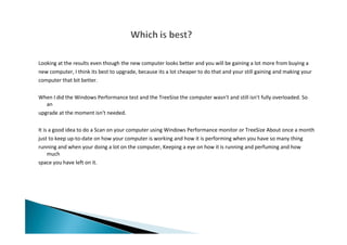 Looking at the results even though the new computer looks better and you will be gaining a lot more from buying a
new computer, I think its best to upgrade, because its a lot cheaper to do that and your still gaining and making your
computer that bit better.
When I did the Windows Performance test and the TreeSise the computer wasn't and still isn't fully overloaded. So
an
upgrade at the moment isn't needed.
It is a good idea to do a Scan on your computer using Windows Performance monitor or TreeSize About once a month
just to keep up-to-date on how your computer is working and how it is performing when you have so many thing
running and when your doing a lot on the computer, Keeping a eye on how it is running and perfuming and how
much
space you have left on it.
 