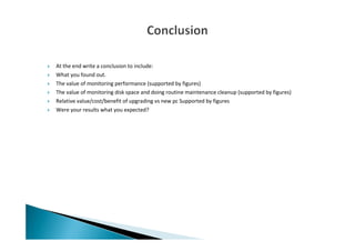 At the end write a conclusion to include:
What you found out.
The value of monitoring performance (supported by figures)
The value of monitoring disk space and doing routine maintenance cleanup (supported by figures)
Relative value/cost/benefit of upgrading vs new pc Supported by figures
Were your results what you expected?
 