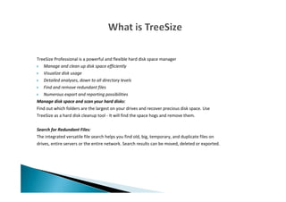 TreeSize Professional is a powerful and flexible hard disk space manager
Manage and clean up disk space efficiently
Visualize disk usage
Detailed analyses, down to all directory levels
Find and remove redundant files
Numerous export and reporting possibilities
Manage disk space and scan your hard disks:
Find out which folders are the largest on your drives and recover precious disk space. Use
TreeSize as a hard disk cleanup tool - It will find the space hogs and remove them.
Search for Redundant Files:
The integrated versatile file search helps you find old, big, temporary, and duplicate files on
drives, entire servers or the entire network. Search results can be moved, deleted or exported.
 