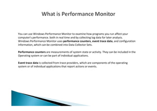 You can use Windows Performance Monitor to examine how programs you run affect your
computer's performance. both in real time and by collecting log data for later analysis.
Windows Performance Monitor uses performance counters, event trace data, and configuration
information, which can be combined into Data Collector Sets.
Performance counters are measurements of system state or activity. They can be included in the
Operating system or can be part of individual applications.
Event trace data is collected from trace providers, which are components of the operating
system or of individual applications that report actions or events.
 