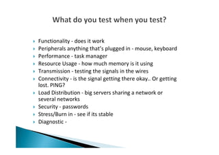 Functionality - does it work
Peripherals anything that’s plugged in - mouse, keyboard
Performance - task manager
Resource Usage - how much memory is it using
Transmission - testing the signals in the wires
Connectivity - is the signal getting there okay.. Or getting
lost. PING?
Load Distribution - big servers sharing a network or
several networks
Security - passwords
Stress/Burn in - see if its stable
Diagnostic -
 