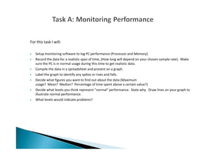 For this task I will:
Setup monitoring software to log PC performance (Processor and Memory).
Record the data for a realistic span of time, (How long will depend on your chosen sample rate). Make
sure the PC is in normal usage during this time to get realistic data.
Compile the data in a spreadsheet and present on a graph.
Label the graph to identify any spikes or rises and falls.
Decide what figures you want to find out about the data (Maximum
usage? Mean? Median? Percentage of time spent above a certain value?)
Decide what levels you think represent "normal" performance. State why. Draw lines on your graph to
illustrate normal performance.
What levels would indicate problems?
 
