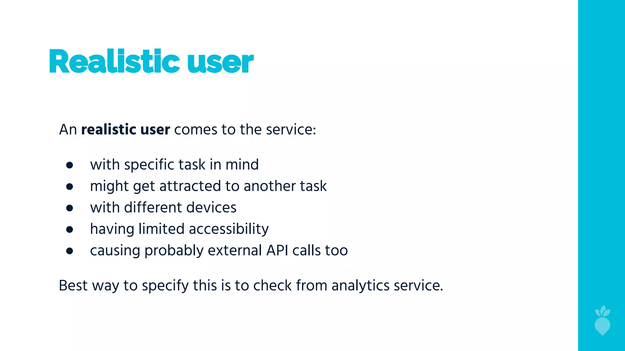 Realistic user
An realistic user comes to the service:
● with specific task in mind
● might get attracted to another task
● with different devices
● having limited accessibility
● causing probably external API calls too
Best way to specify this is to check from analytics service.
 