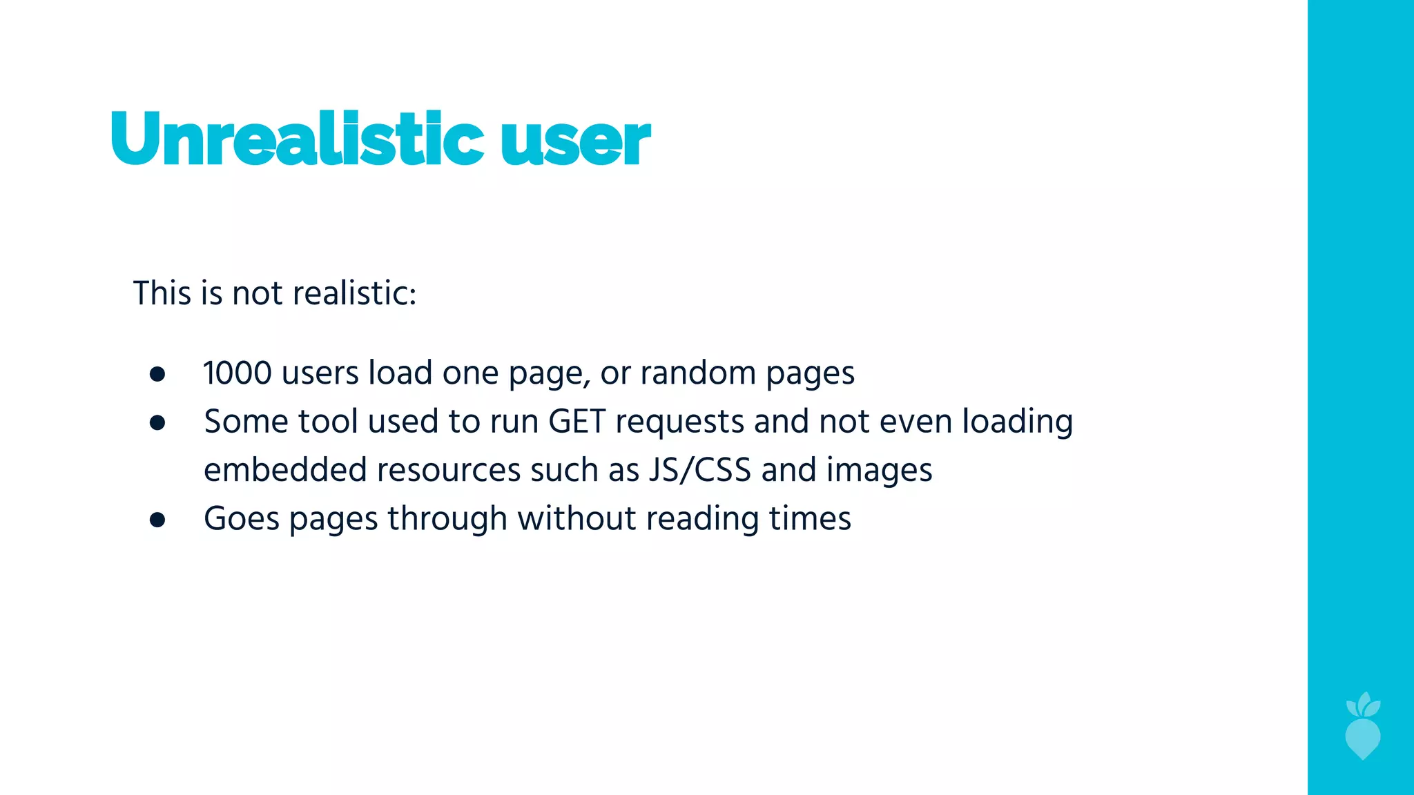 Unrealistic user
This is not realistic:
● 1000 users load one page, or random pages
● Some tool used to run GET requests and not even loading
embedded resources such as JS/CSS and images
● Goes pages through without reading times
 