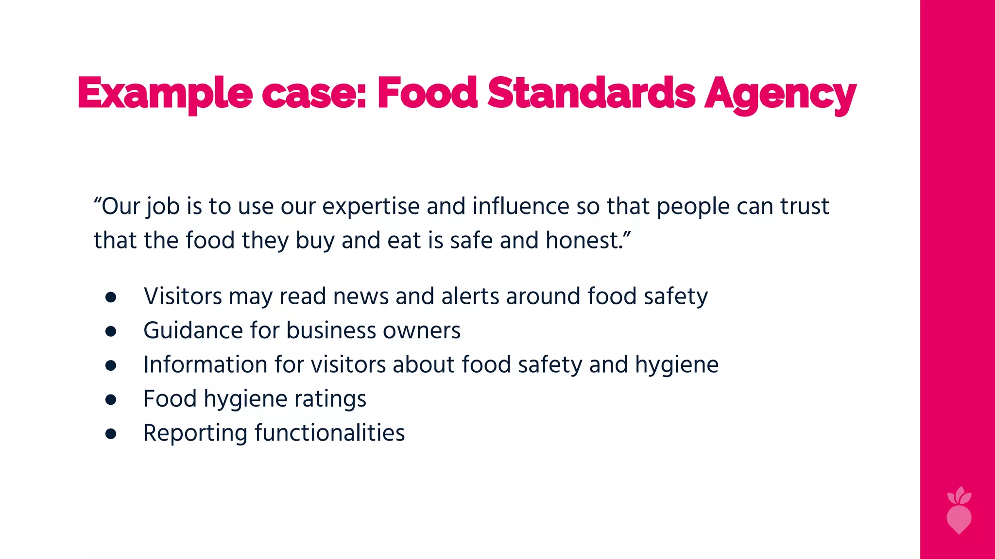 Example case: Food Standards Agency
“Our job is to use our expertise and influence so that people can trust
that the food they buy and eat is safe and honest.”
● Visitors may read news and alerts around food safety
● Guidance for business owners
● Information for visitors about food safety and hygiene
● Food hygiene ratings
● Reporting functionalities
 