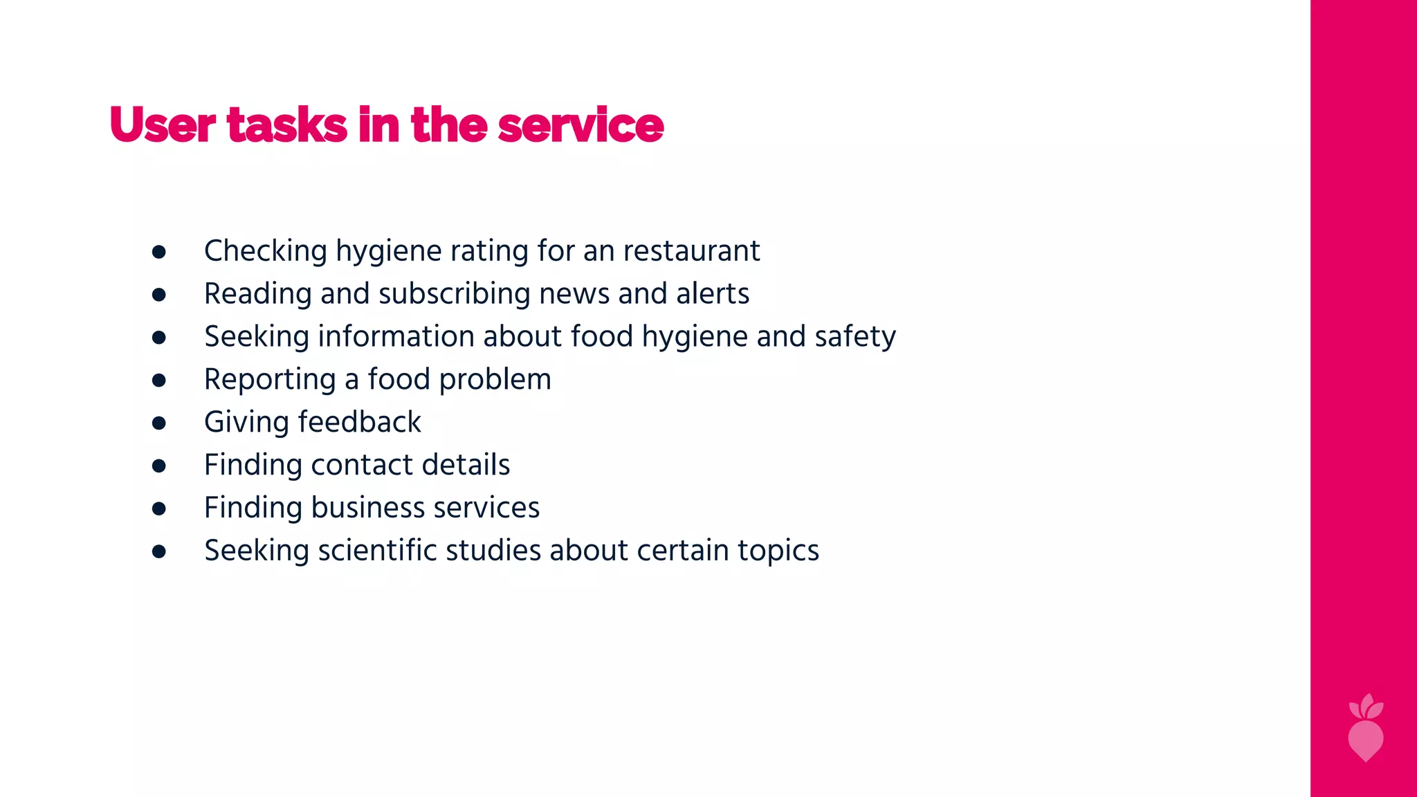 User tasks in the service
● Checking hygiene rating for an restaurant
● Reading and subscribing news and alerts
● Seeking information about food hygiene and safety
● Reporting a food problem
● Giving feedback
● Finding contact details
● Finding business services
● Seeking scientific studies about certain topics
 
