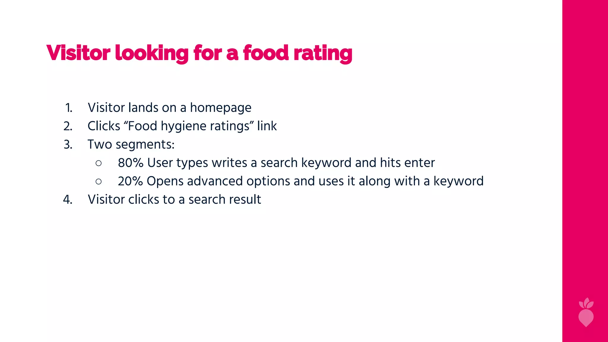 Visitor looking for a food rating
1. Visitor lands on a homepage
2. Clicks “Food hygiene ratings” link
3. Two segments:
○ 80% User types writes a search keyword and hits enter
○ 20% Opens advanced options and uses it along with a keyword
4. Visitor clicks to a search result
 