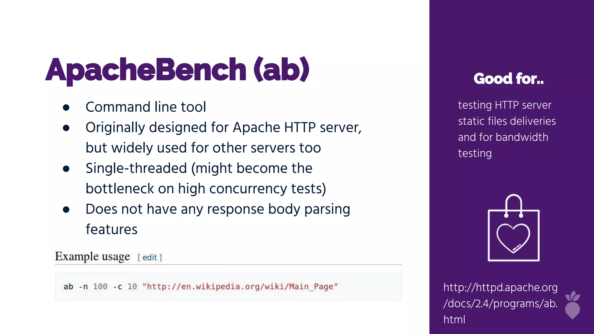 http://httpd.apache.org/docs/2
.4/programs/ab.html
ApacheBench (ab) Good for..
testing HTTP server
static files deliveries
and for bandwidth
testing
● Command line tool
● Originally designed for Apache HTTP server,
but widely used for other servers too
● Single-threaded (might become the
bottleneck on high concurrency tests)
● Does not have any response body parsing
features
http://httpd.apache.org
/docs/2.4/programs/ab.
html
 