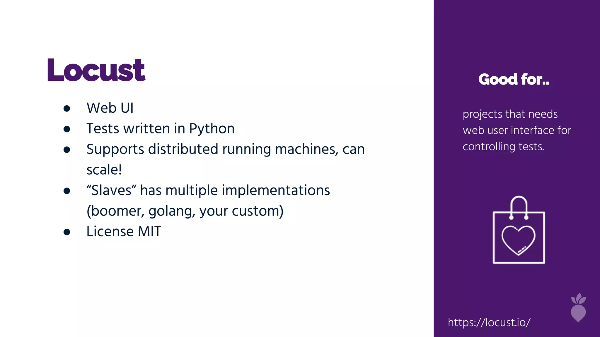 Locust Good for..
projects that needs
web user interface for
controlling tests.
● Web UI
● Tests written in Python
● Supports distributed running machines, can
scale!
● “Slaves” has multiple implementations
(boomer, golang, your custom)
● License MIT
https://locust.io/
 