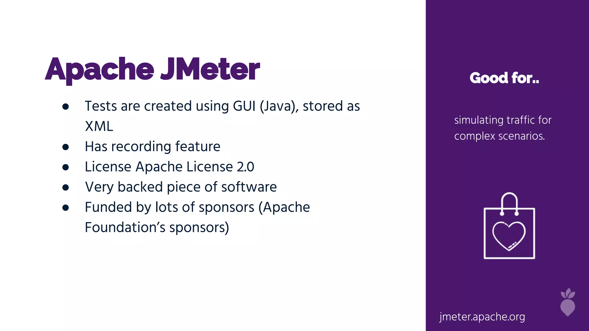 Apache JMeter Good for..
simulating traffic for
complex scenarios.
● Tests are created using GUI (Java), stored as
XML
● Has recording feature
● License Apache License 2.0
● Very backed piece of software
● Funded by lots of sponsors (Apache
Foundation’s sponsors)
jmeter.apache.org
 