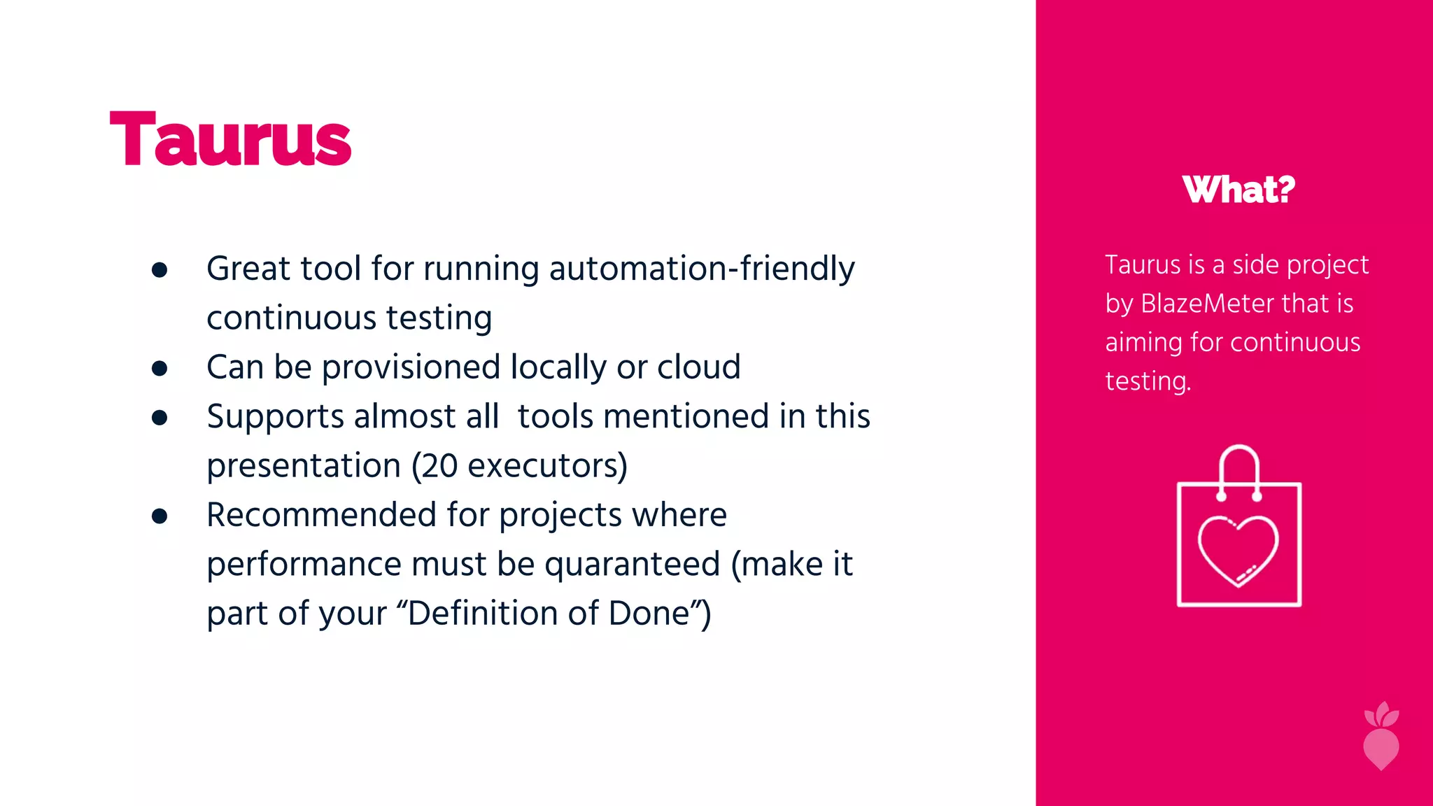 Taurus
What?
Taurus is a side project
by BlazeMeter that is
aiming for continuous
testing.
● Great tool for running automation-friendly
continuous testing
● Can be provisioned locally or cloud
● Supports almost all tools mentioned in this
presentation (20 executors)
● Recommended for projects where
performance must be quaranteed (make it
part of your “Definition of Done”)
 