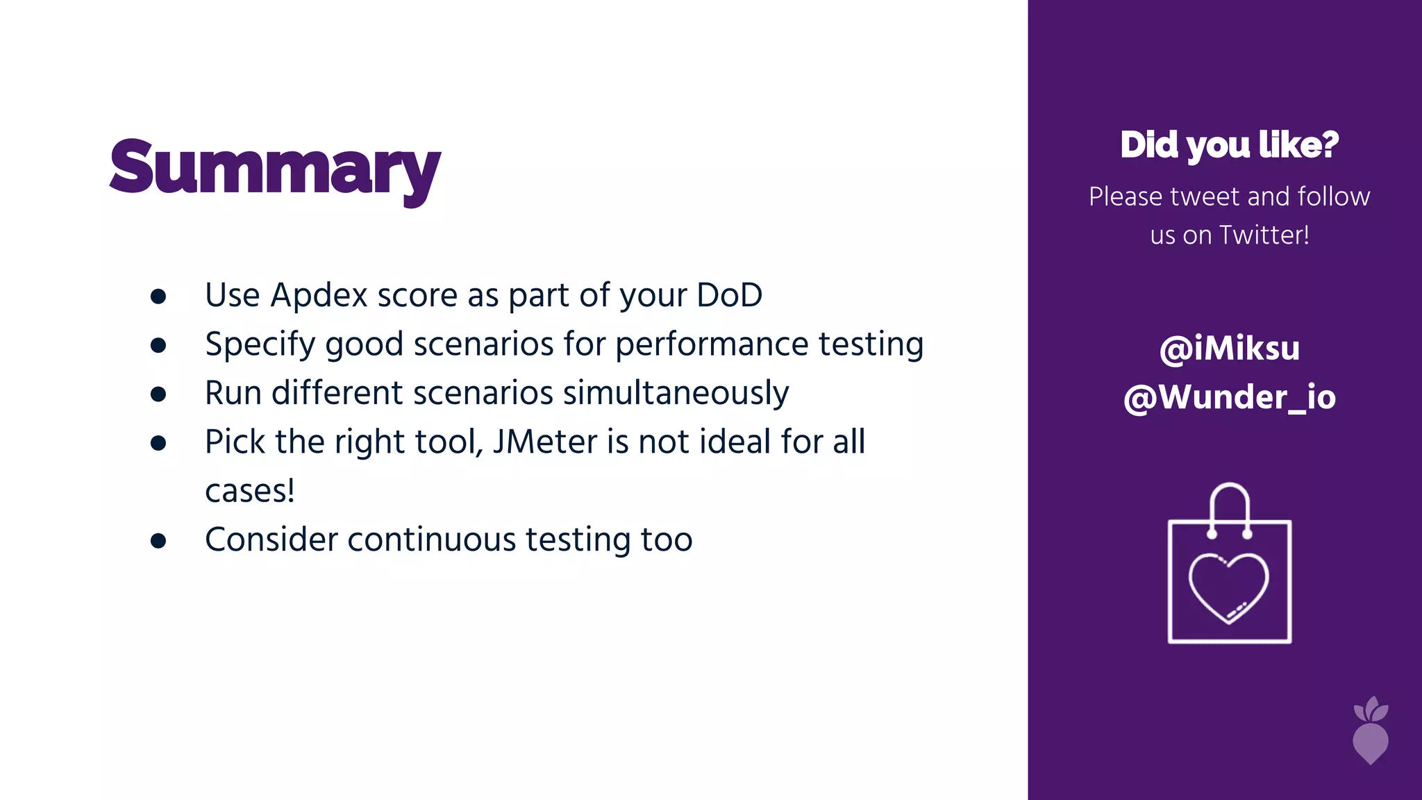 Summary Did you like?
Please tweet and follow
us on Twitter!
@iMiksu
@Wunder_io
● Use Apdex score as part of your DoD
● Specify good scenarios for performance testing
● Run different scenarios simultaneously
● Pick the right tool, JMeter is not ideal for all
cases!
● Consider continuous testing too
 
