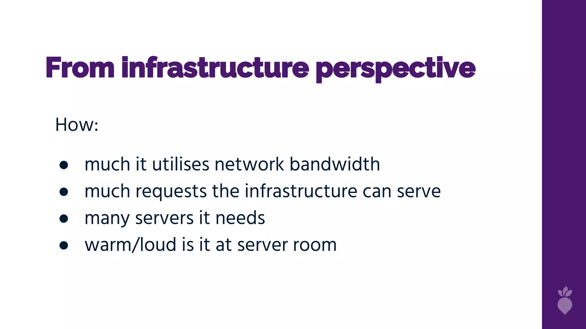 From infrastructure perspective
How:
● much it utilises network bandwidth
● much requests the infrastructure can serve
● many servers it needs
● warm/loud is it at server room
 