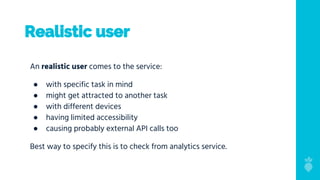 Realistic user
An realistic user comes to the service:
● with specific task in mind
● might get attracted to another task
● with different devices
● having limited accessibility
● causing probably external API calls too
Best way to specify this is to check from analytics service.
 