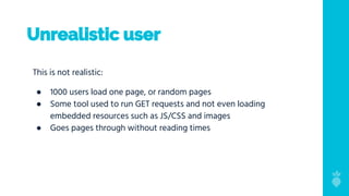Unrealistic user
This is not realistic:
● 1000 users load one page, or random pages
● Some tool used to run GET requests and not even loading
embedded resources such as JS/CSS and images
● Goes pages through without reading times
 