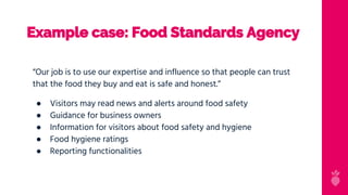 Example case: Food Standards Agency
“Our job is to use our expertise and influence so that people can trust
that the food they buy and eat is safe and honest.”
● Visitors may read news and alerts around food safety
● Guidance for business owners
● Information for visitors about food safety and hygiene
● Food hygiene ratings
● Reporting functionalities
 