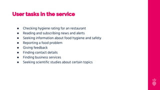 User tasks in the service
● Checking hygiene rating for an restaurant
● Reading and subscribing news and alerts
● Seeking information about food hygiene and safety
● Reporting a food problem
● Giving feedback
● Finding contact details
● Finding business services
● Seeking scientific studies about certain topics
 